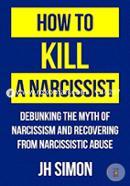 How To Kill A Narcissist: Debunking The Myth Of Narcissism And Recovering From Narcissistic Abuse