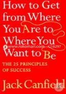 How To Get From Where You Are To Where You Want To Be : The 25 Principles Of Success  