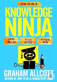 How to Be a Knowledge Ninja: Study Smarter. Focus Better. Achieve More