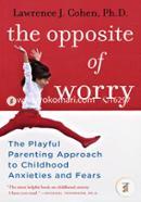 The Opposite of Worry: The Playful Parenting Approach to Childhood Anxieties and Fears