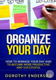 Organize Your Day: How to Manage Your Day and to Become More Productive and Successful