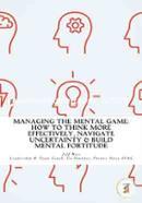 Managing The Mental Game: How To Think More Effectively, Navigate Uncertainty, And Build Mental Fortitude