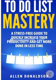 To Do List Mastery: A Stress-free Guide to Quickly Increase Your Productivity and Get More Done in Less Time