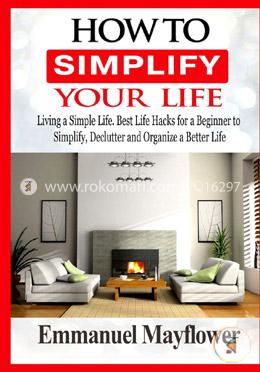 How to Simplify Your Life: Living a Simple Life. Best Life Hacks for a Beginner to Simplify, Declutter and Organize a Better Life