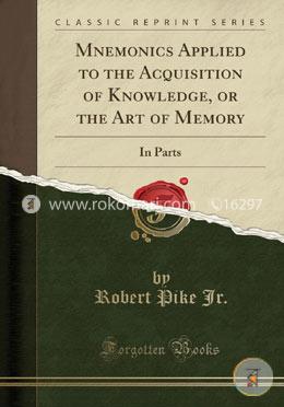 Mnemonics Applied to the Acquisition of Knowledge, or the Art of Memory: In Parts (Classic Reprint)