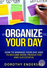 Organize Your Day: How to Manage Your Day and to Become More Productive and Successful