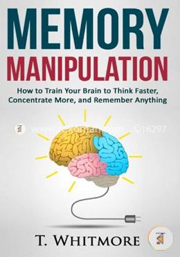 Memory Manipulation: How to Train Your Brain to Think Faster, Concentrate More, and Remember Anything