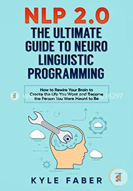 NLP 2.0 - The Ultimate Guide to Neuro Linguistic Programming: How to Rewire Your Brain and Create the Life You Want and Become the Person You Were Meant to Be